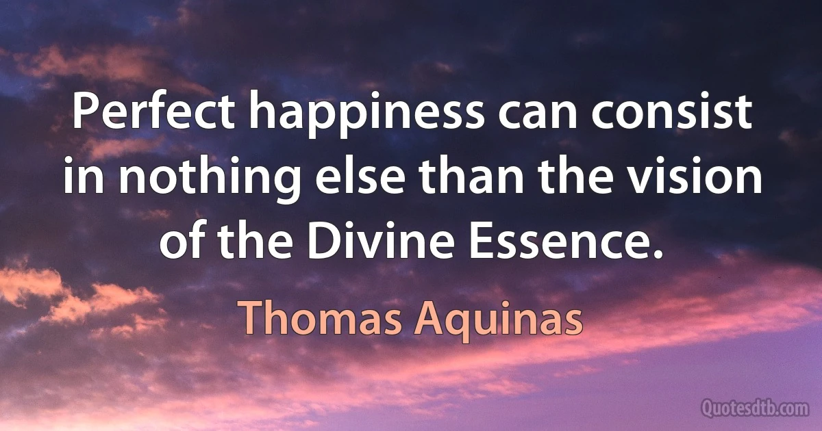 Perfect happiness can consist in nothing else than the vision of the Divine Essence. (Thomas Aquinas)