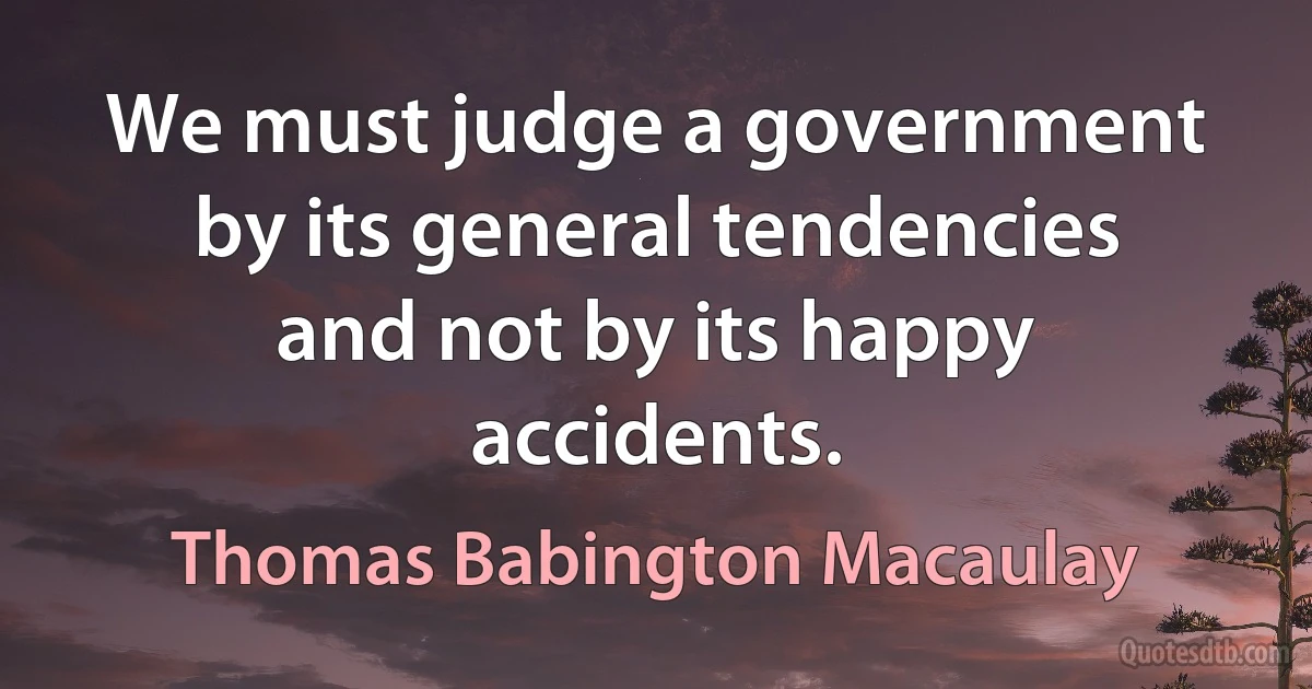 We must judge a government by its general tendencies and not by its happy accidents. (Thomas Babington Macaulay)