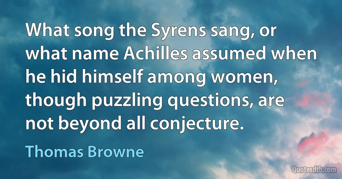 What song the Syrens sang, or what name Achilles assumed when he hid himself among women, though puzzling questions, are not beyond all conjecture. (Thomas Browne)