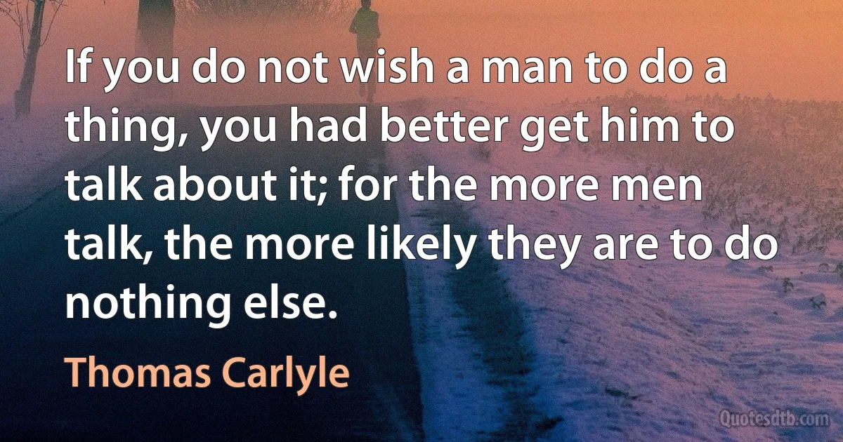 If you do not wish a man to do a thing, you had better get him to talk about it; for the more men talk, the more likely they are to do nothing else. (Thomas Carlyle)