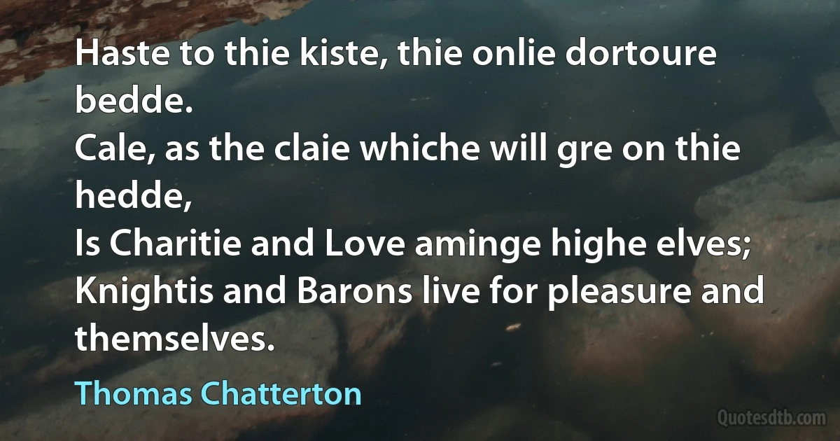 Haste to thie kiste, thie onlie dortoure bedde.
Cale, as the claie whiche will gre on thie hedde,
Is Charitie and Love aminge highe elves;
Knightis and Barons live for pleasure and themselves. (Thomas Chatterton)