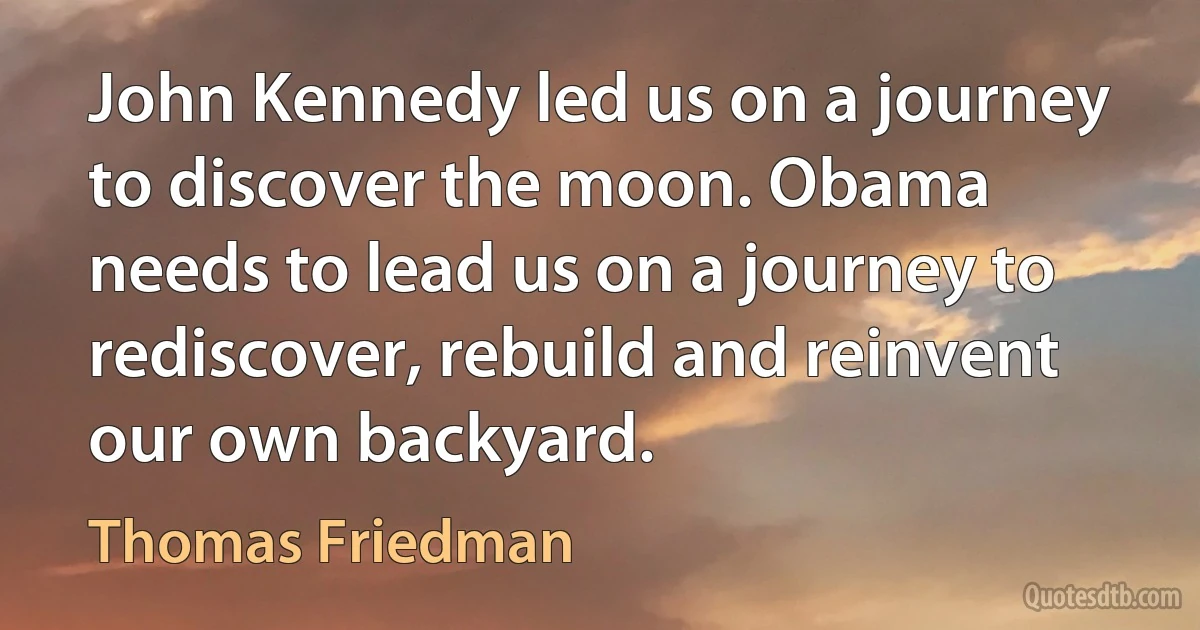 John Kennedy led us on a journey to discover the moon. Obama needs to lead us on a journey to rediscover, rebuild and reinvent our own backyard. (Thomas Friedman)