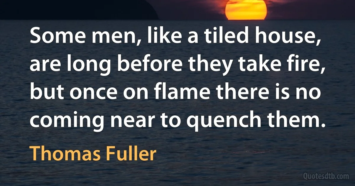 Some men, like a tiled house, are long before they take fire, but once on flame there is no coming near to quench them. (Thomas Fuller)