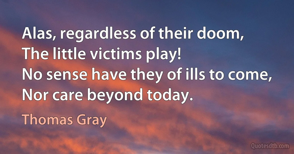 Alas, regardless of their doom,
The little victims play!
No sense have they of ills to come,
Nor care beyond today. (Thomas Gray)