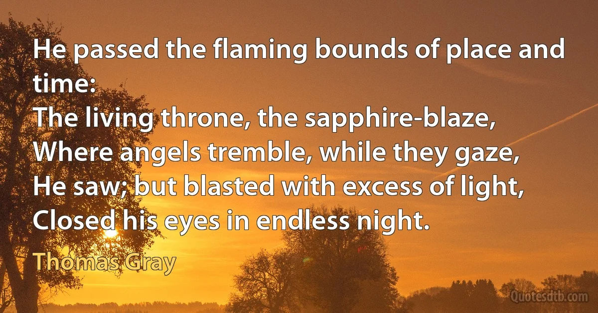 He passed the flaming bounds of place and time:
The living throne, the sapphire-blaze,
Where angels tremble, while they gaze,
He saw; but blasted with excess of light,
Closed his eyes in endless night. (Thomas Gray)