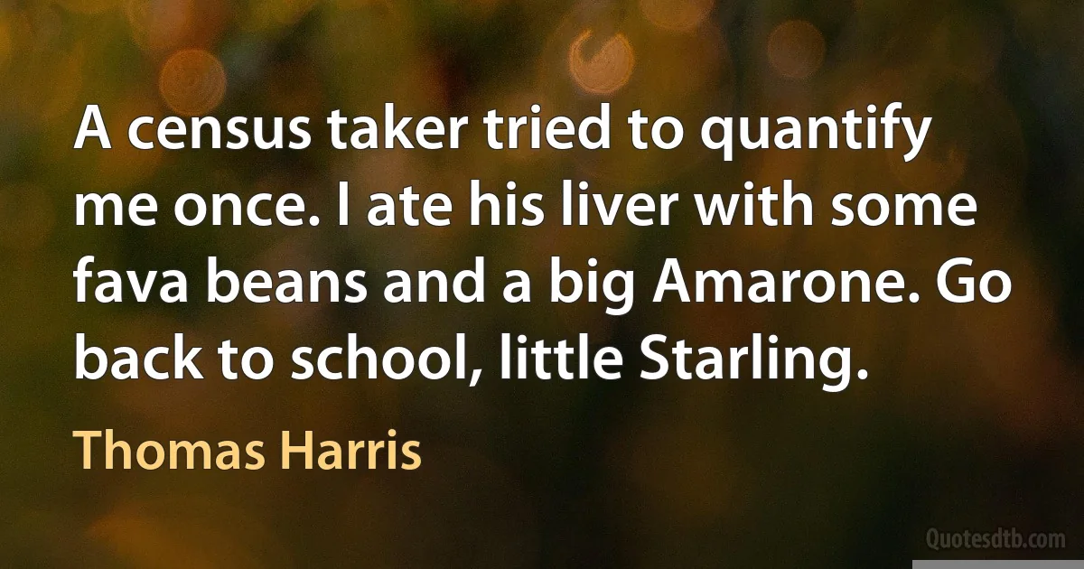 A census taker tried to quantify me once. I ate his liver with some fava beans and a big Amarone. Go back to school, little Starling. (Thomas Harris)