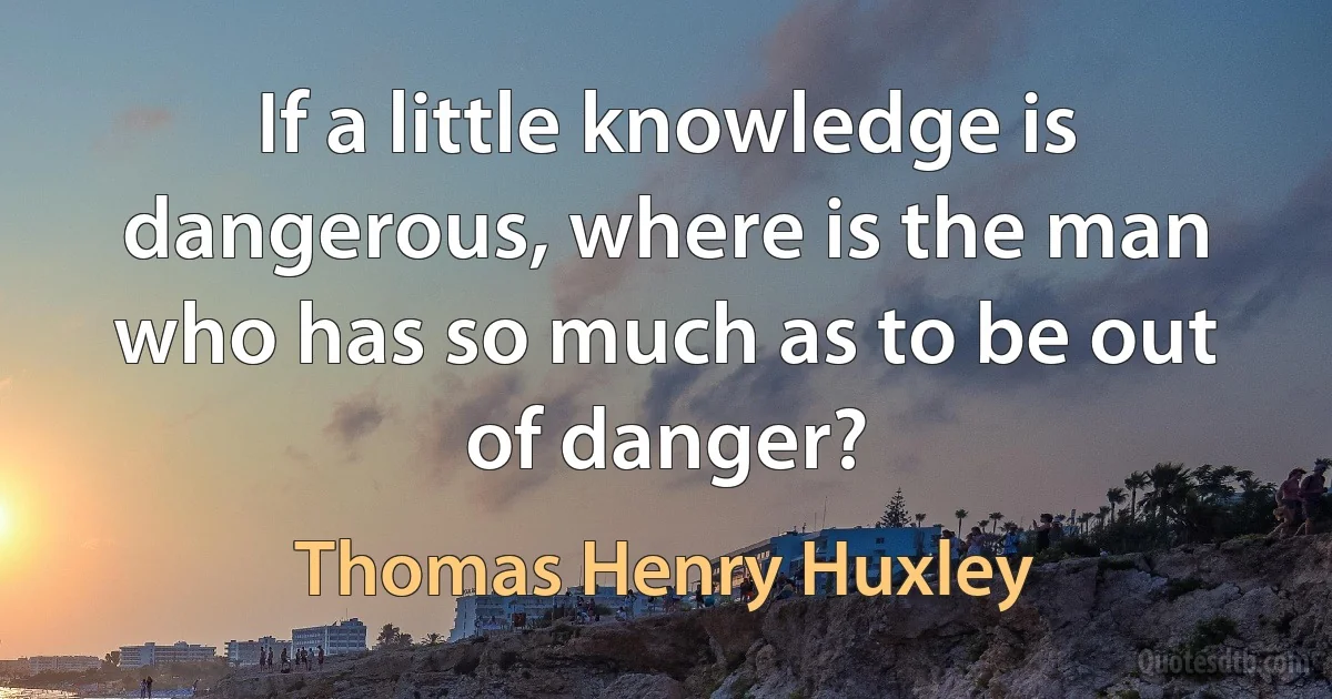 If a little knowledge is dangerous, where is the man who has so much as to be out of danger? (Thomas Henry Huxley)