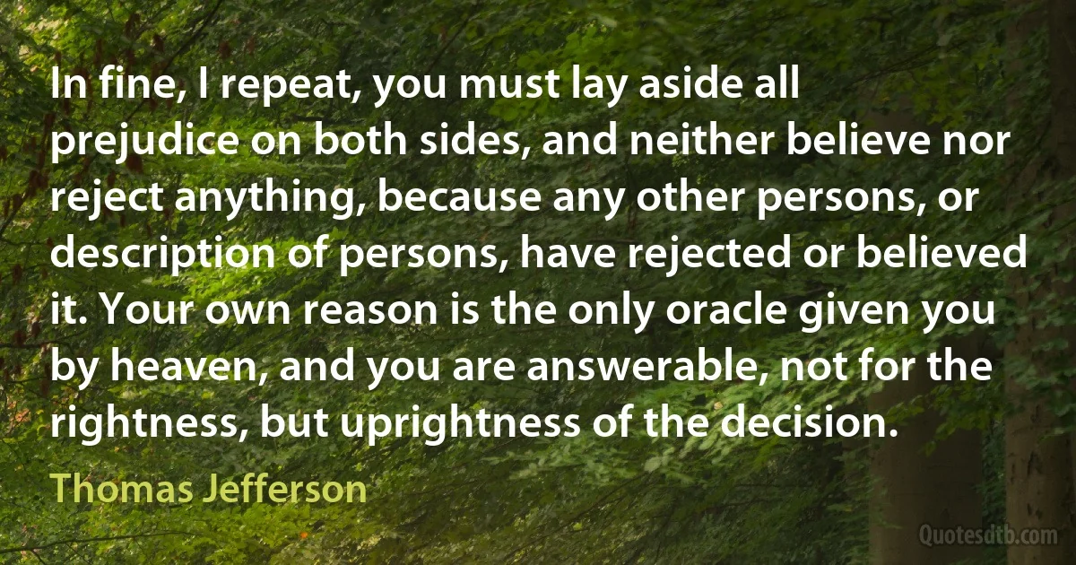 In fine, I repeat, you must lay aside all prejudice on both sides, and neither believe nor reject anything, because any other persons, or description of persons, have rejected or believed it. Your own reason is the only oracle given you by heaven, and you are answerable, not for the rightness, but uprightness of the decision. (Thomas Jefferson)