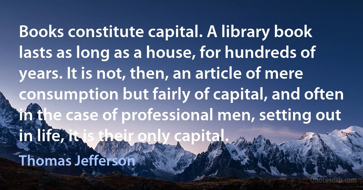 Books constitute capital. A library book lasts as long as a house, for hundreds of years. It is not, then, an article of mere consumption but fairly of capital, and often in the case of professional men, setting out in life, it is their only capital. (Thomas Jefferson)