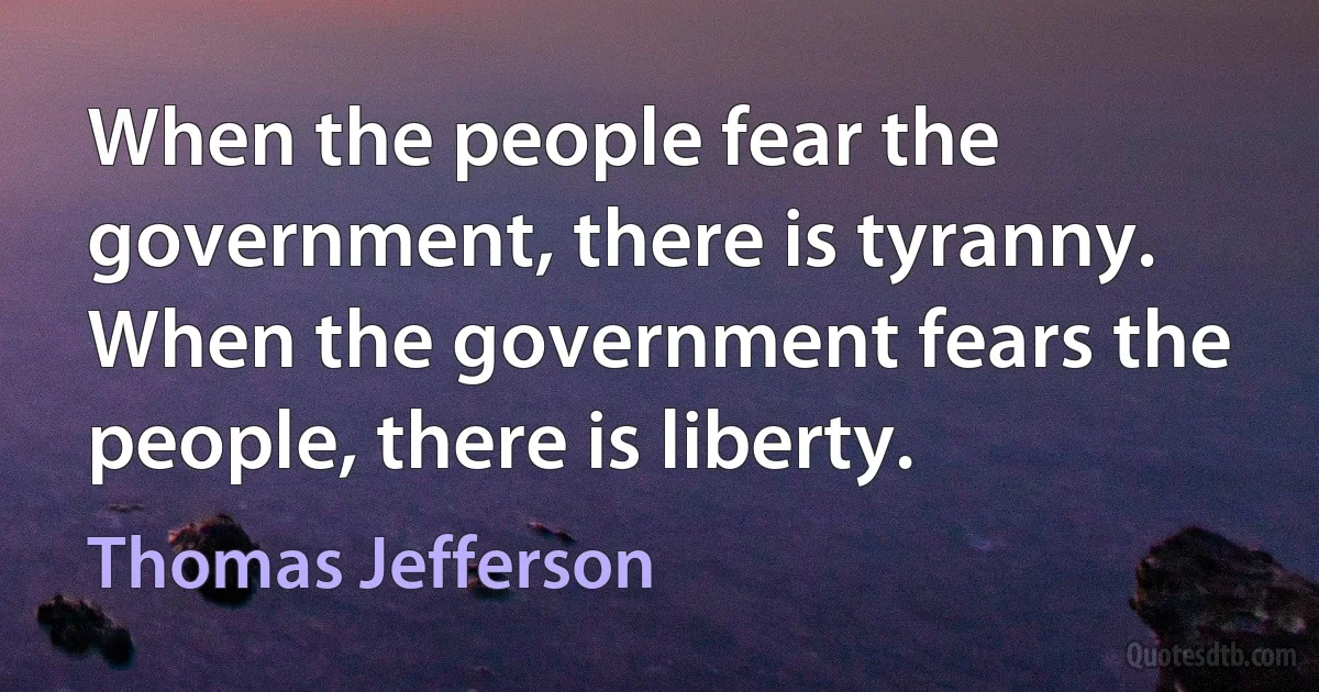 When the people fear the government, there is tyranny. When the government fears the people, there is liberty. (Thomas Jefferson)