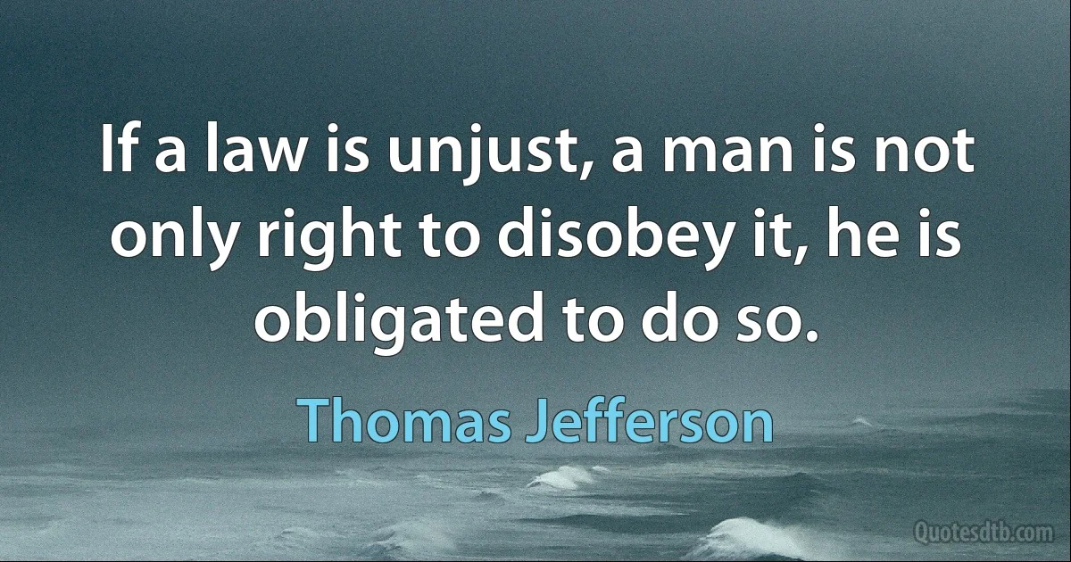 If a law is unjust, a man is not only right to disobey it, he is obligated to do so. (Thomas Jefferson)