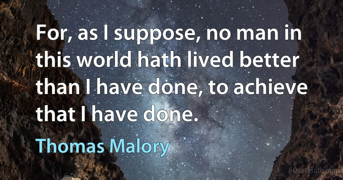 For, as I suppose, no man in this world hath lived better than I have done, to achieve that I have done. (Thomas Malory)