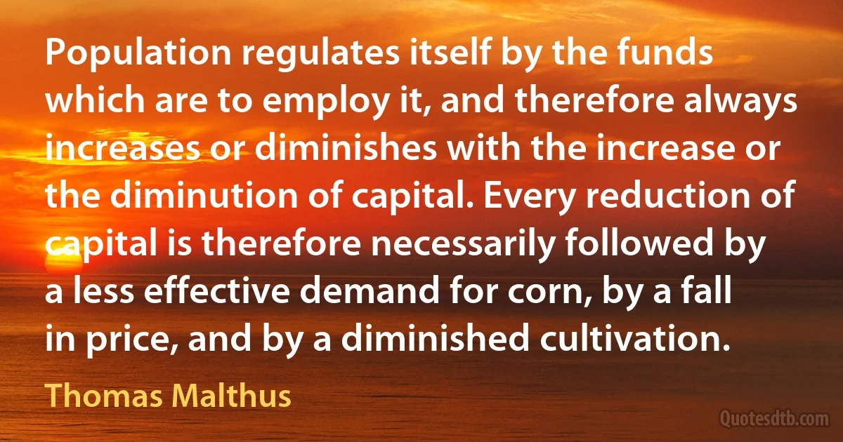 Population regulates itself by the funds which are to employ it, and therefore always increases or diminishes with the increase or the diminution of capital. Every reduction of capital is therefore necessarily followed by a less effective demand for corn, by a fall in price, and by a diminished cultivation. (Thomas Malthus)