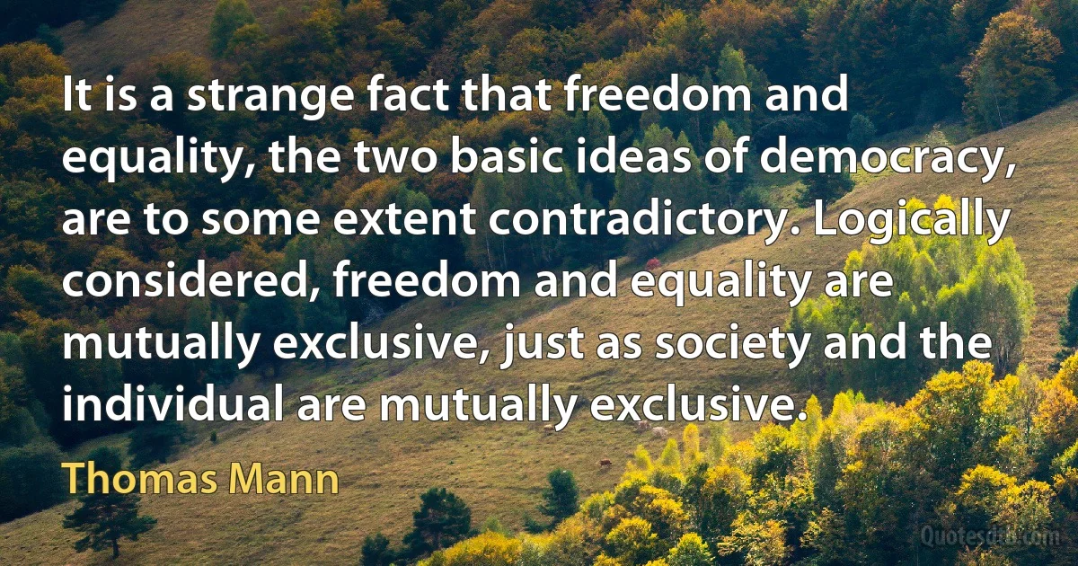 It is a strange fact that freedom and equality, the two basic ideas of democracy, are to some extent contradictory. Logically considered, freedom and equality are mutually exclusive, just as society and the individual are mutually exclusive. (Thomas Mann)