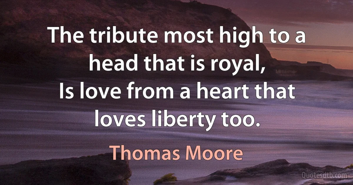 The tribute most high to a head that is royal,
Is love from a heart that loves liberty too. (Thomas Moore)