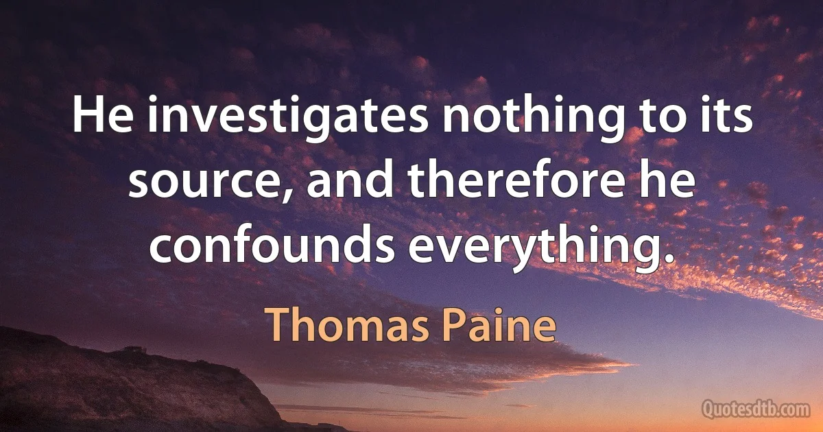 He investigates nothing to its source, and therefore he confounds everything. (Thomas Paine)