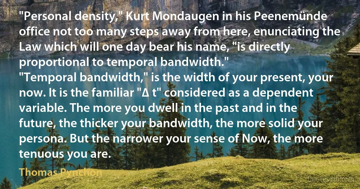 "Personal density," Kurt Mondaugen in his Peenemünde office not too many steps away from here, enunciating the Law which will one day bear his name, "is directly proportional to temporal bandwidth."
"Temporal bandwidth," is the width of your present, your now. It is the familiar "∆ t" considered as a dependent variable. The more you dwell in the past and in the future, the thicker your bandwidth, the more solid your persona. But the narrower your sense of Now, the more tenuous you are. (Thomas Pynchon)