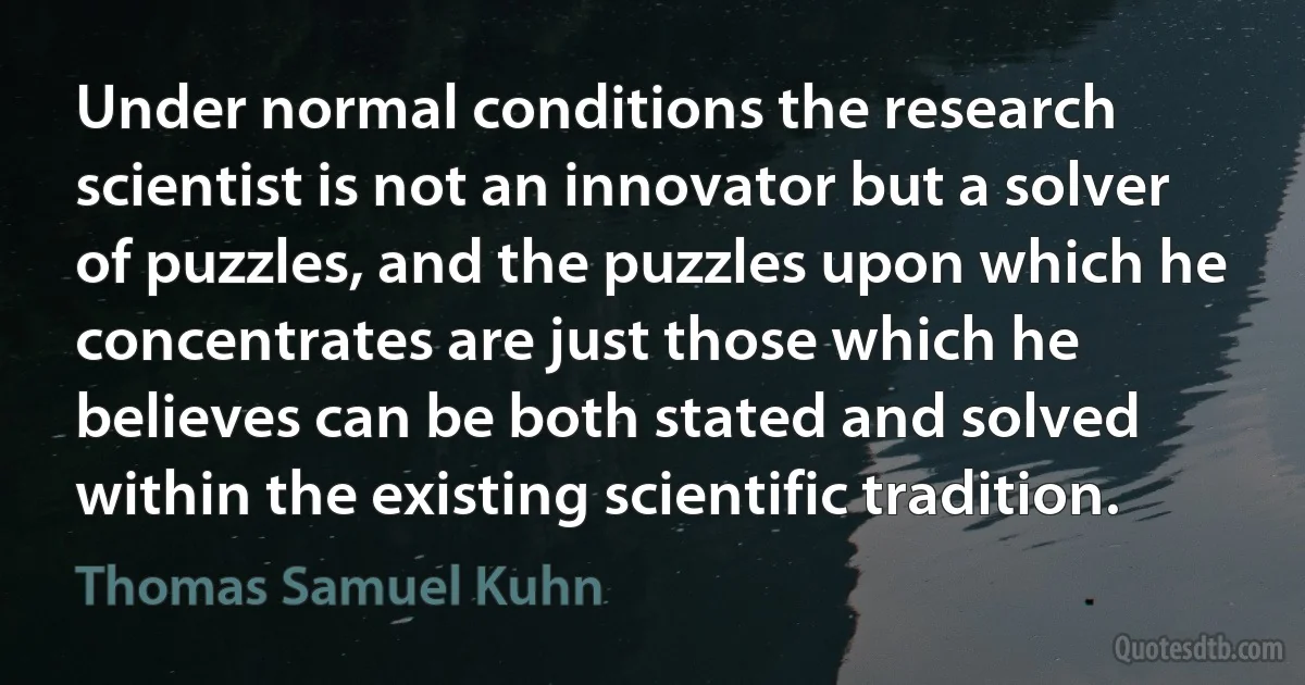 Under normal conditions the research scientist is not an innovator but a solver of puzzles, and the puzzles upon which he concentrates are just those which he believes can be both stated and solved within the existing scientific tradition. (Thomas Samuel Kuhn)