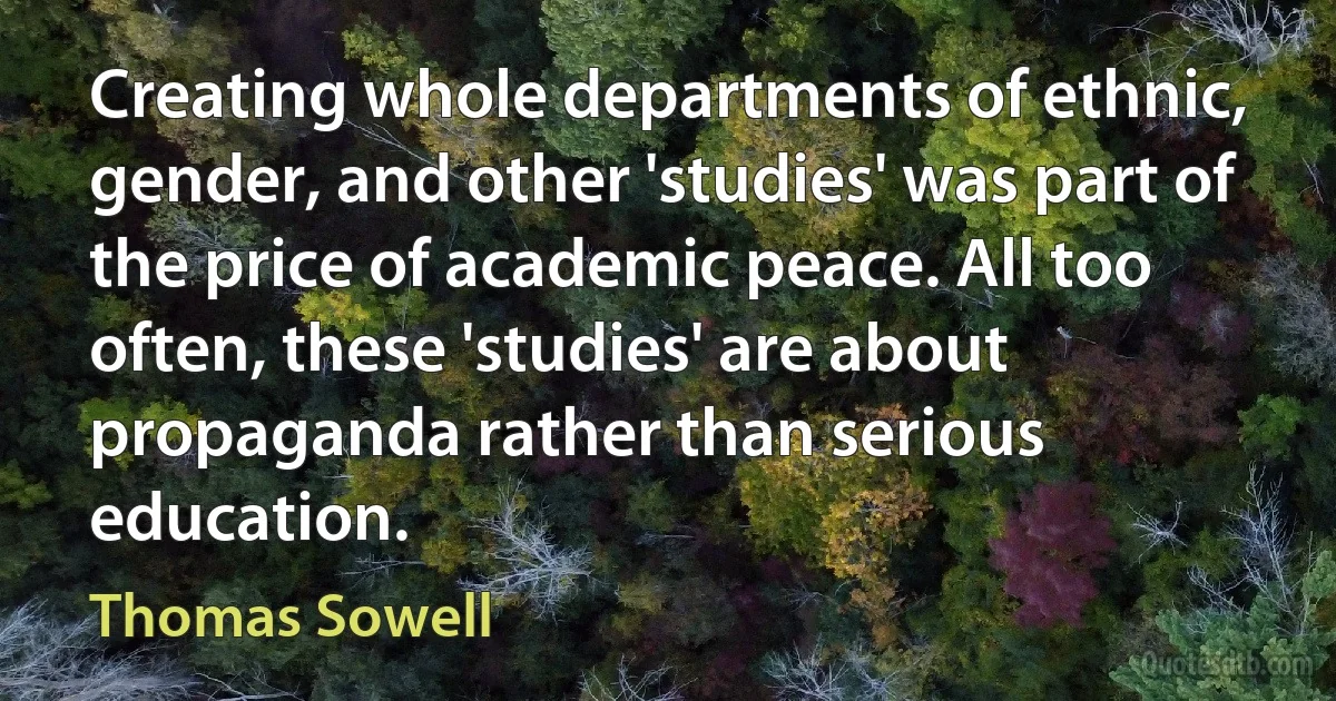 Creating whole departments of ethnic, gender, and other 'studies' was part of the price of academic peace. All too often, these 'studies' are about propaganda rather than serious education. (Thomas Sowell)