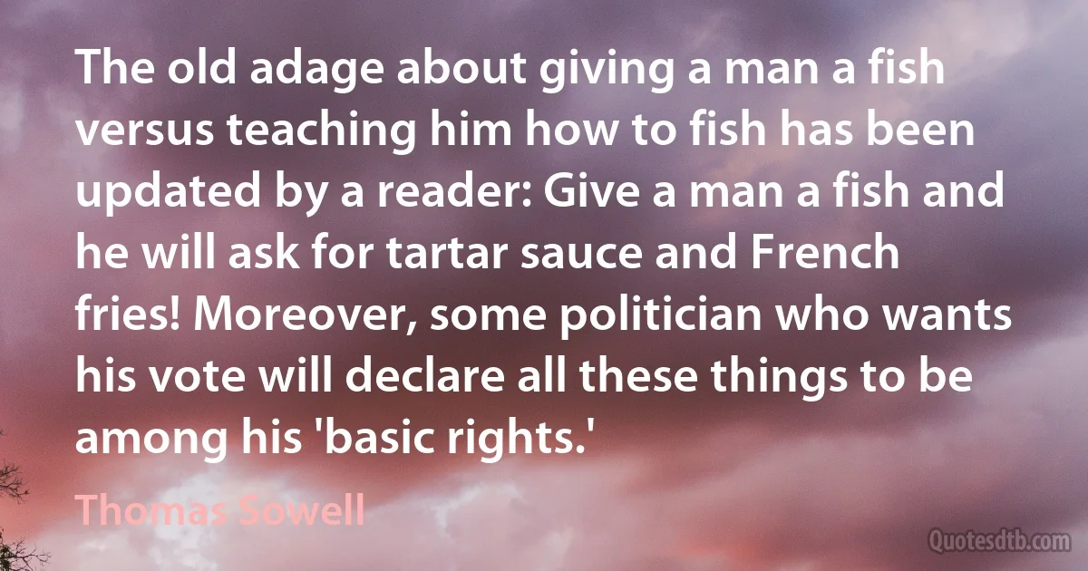 The old adage about giving a man a fish versus teaching him how to fish has been updated by a reader: Give a man a fish and he will ask for tartar sauce and French fries! Moreover, some politician who wants his vote will declare all these things to be among his 'basic rights.' (Thomas Sowell)