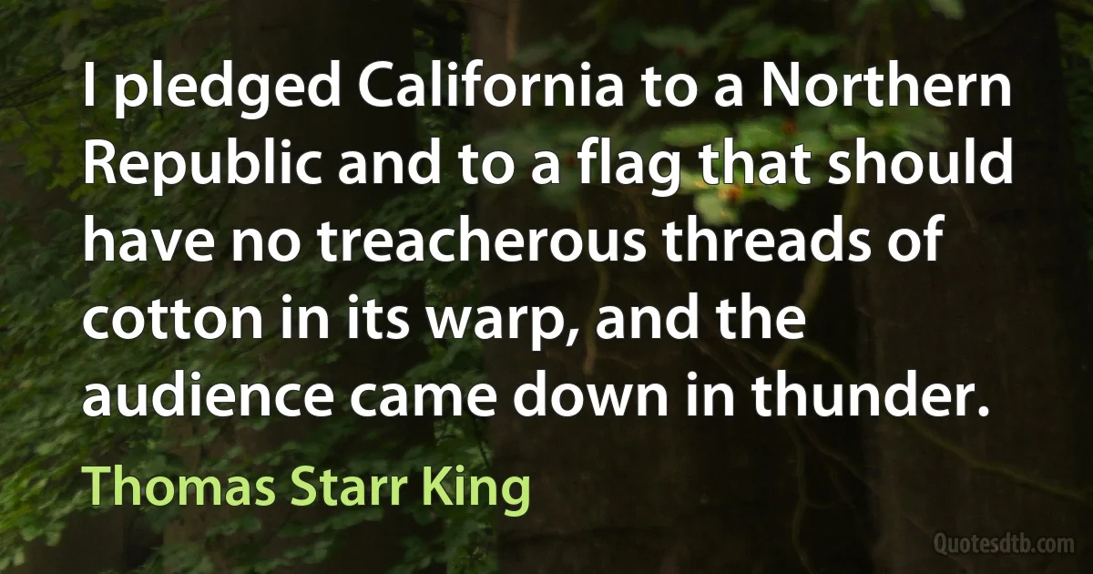 I pledged California to a Northern Republic and to a flag that should have no treacherous threads of cotton in its warp, and the audience came down in thunder. (Thomas Starr King)