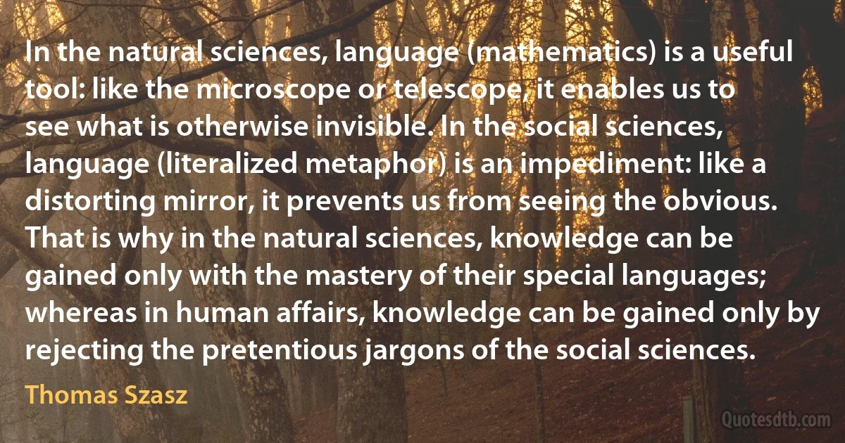 In the natural sciences, language (mathematics) is a useful tool: like the microscope or telescope, it enables us to see what is otherwise invisible. In the social sciences, language (literalized metaphor) is an impediment: like a distorting mirror, it prevents us from seeing the obvious.
That is why in the natural sciences, knowledge can be gained only with the mastery of their special languages; whereas in human affairs, knowledge can be gained only by rejecting the pretentious jargons of the social sciences. (Thomas Szasz)