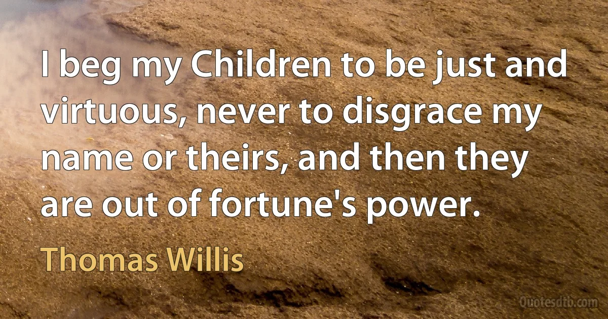 I beg my Children to be just and virtuous, never to disgrace my name or theirs, and then they are out of fortune's power. (Thomas Willis)