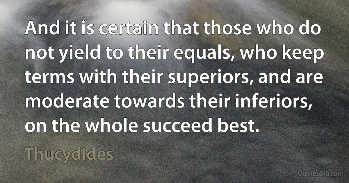 And it is certain that those who do not yield to their equals, who keep terms with their superiors, and are moderate towards their inferiors, on the whole succeed best. (Thucydides)