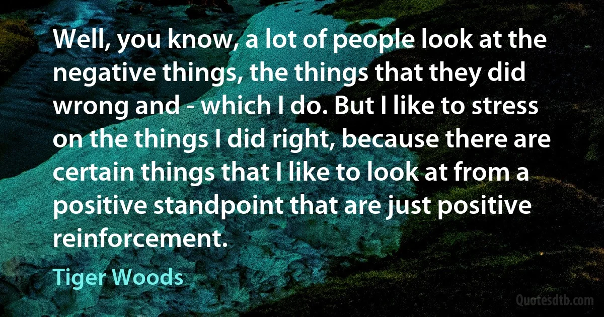 Well, you know, a lot of people look at the negative things, the things that they did wrong and - which I do. But I like to stress on the things I did right, because there are certain things that I like to look at from a positive standpoint that are just positive reinforcement. (Tiger Woods)