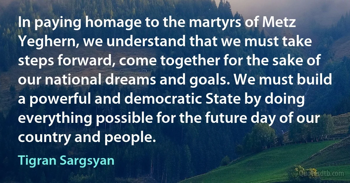 In paying homage to the martyrs of Metz Yeghern, we understand that we must take steps forward, come together for the sake of our national dreams and goals. We must build a powerful and democratic State by doing everything possible for the future day of our country and people. (Tigran Sargsyan)