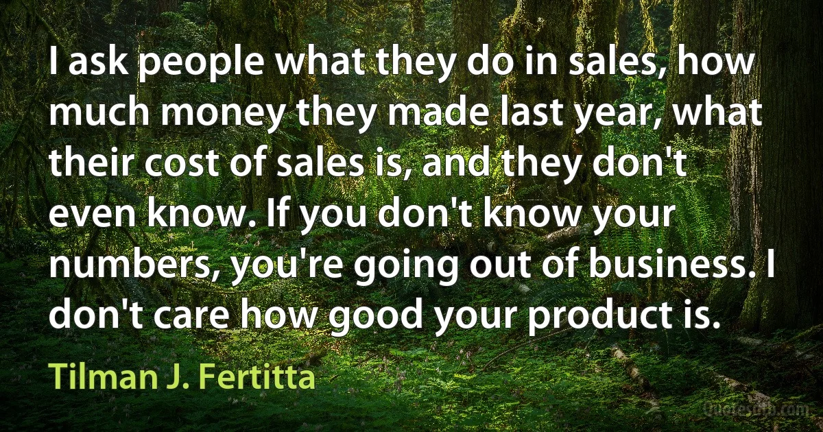 I ask people what they do in sales, how much money they made last year, what their cost of sales is, and they don't even know. If you don't know your numbers, you're going out of business. I don't care how good your product is. (Tilman J. Fertitta)