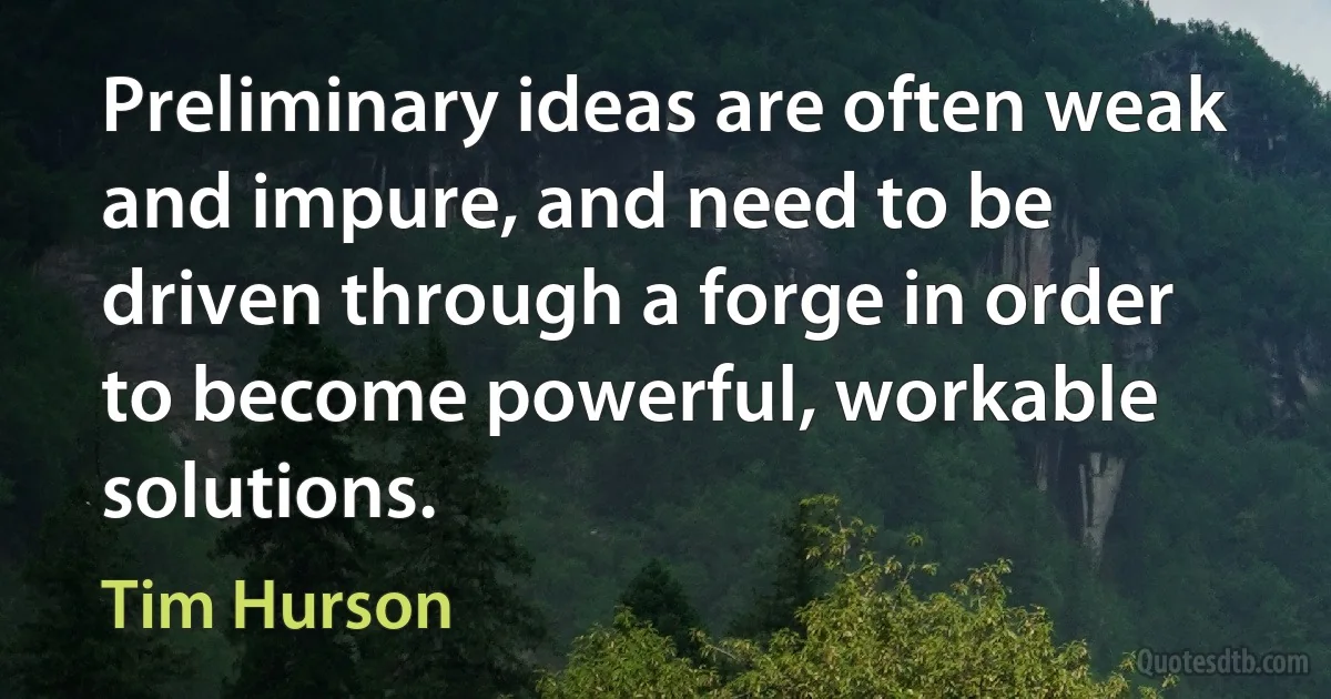 Preliminary ideas are often weak and impure, and need to be driven through a forge in order to become powerful, workable solutions. (Tim Hurson)