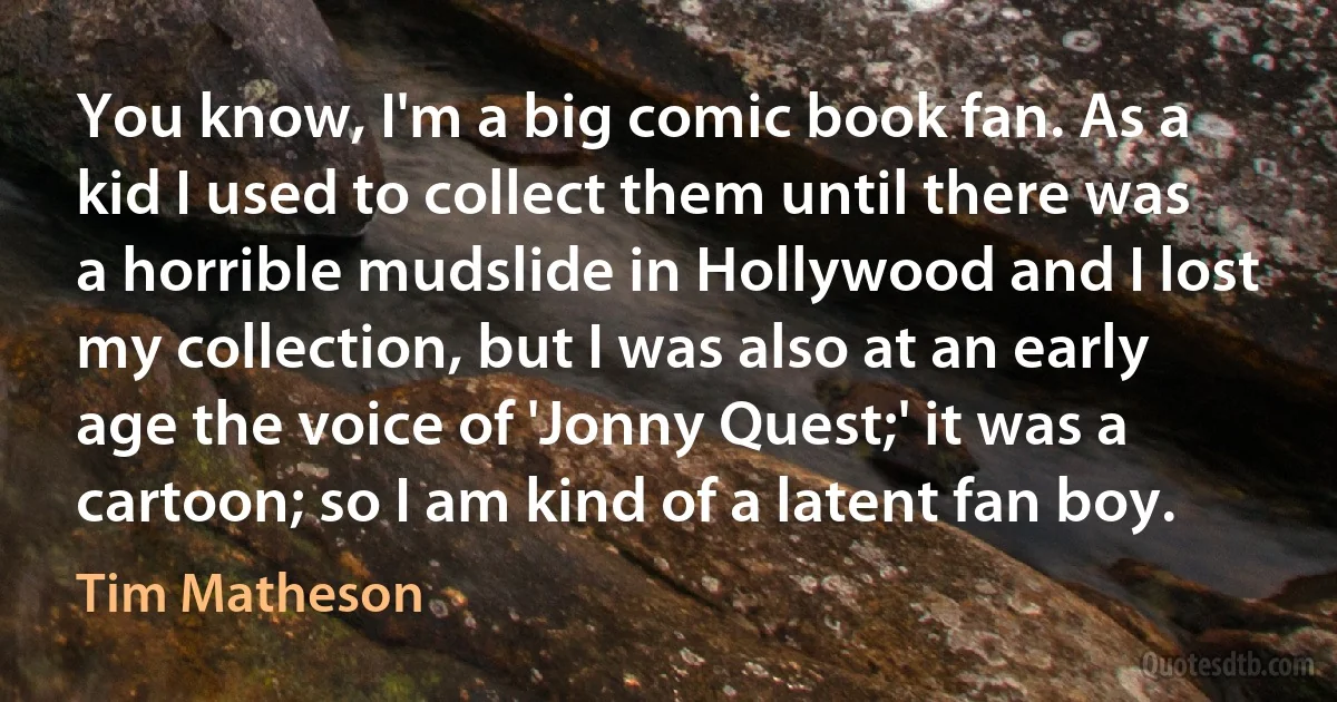 You know, I'm a big comic book fan. As a kid I used to collect them until there was a horrible mudslide in Hollywood and I lost my collection, but I was also at an early age the voice of 'Jonny Quest;' it was a cartoon; so I am kind of a latent fan boy. (Tim Matheson)