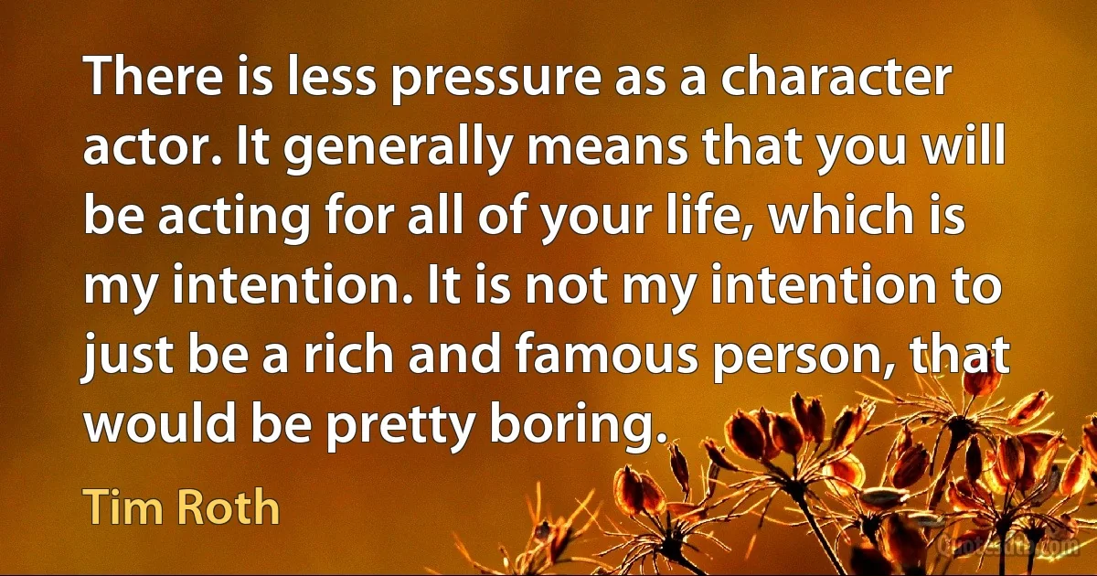 There is less pressure as a character actor. It generally means that you will be acting for all of your life, which is my intention. It is not my intention to just be a rich and famous person, that would be pretty boring. (Tim Roth)