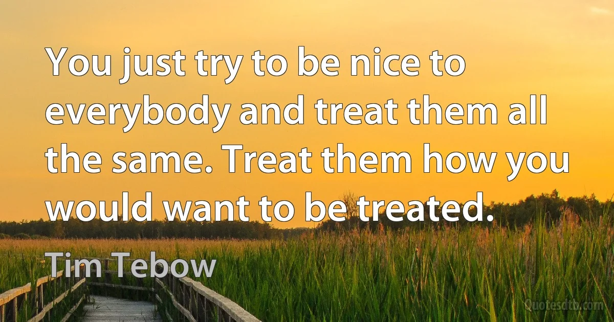 You just try to be nice to everybody and treat them all the same. Treat them how you would want to be treated. (Tim Tebow)