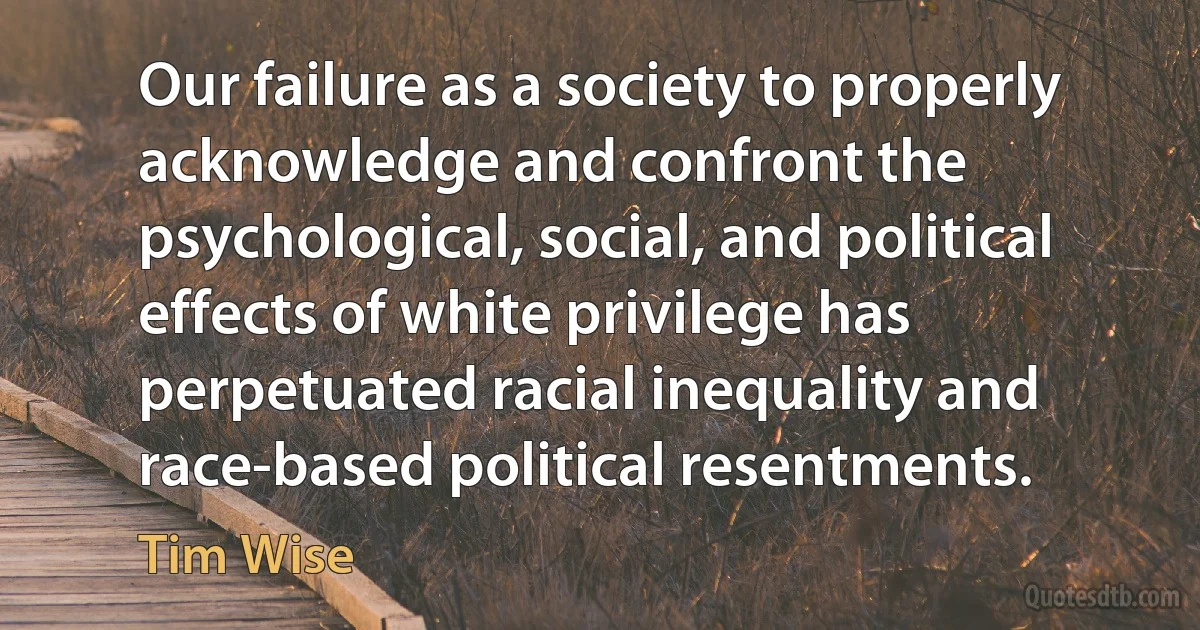 Our failure as a society to properly acknowledge and confront the psychological, social, and political effects of white privilege has perpetuated racial inequality and race-based political resentments. (Tim Wise)