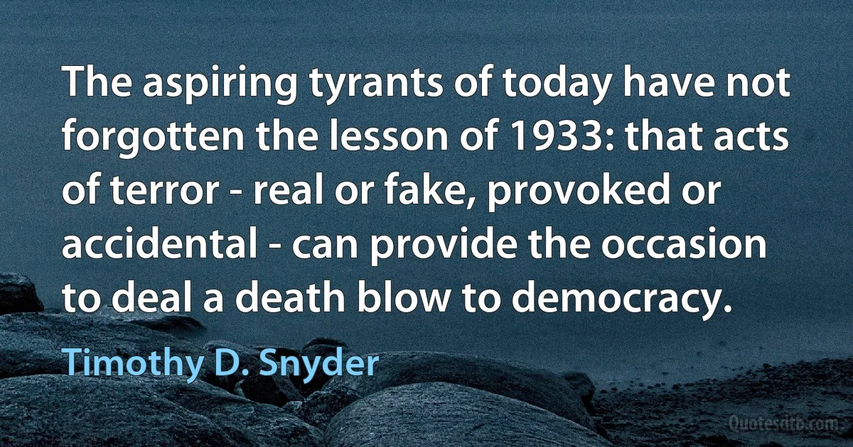 The aspiring tyrants of today have not forgotten the lesson of 1933: that acts of terror - real or fake, provoked or accidental - can provide the occasion to deal a death blow to democracy. (Timothy D. Snyder)