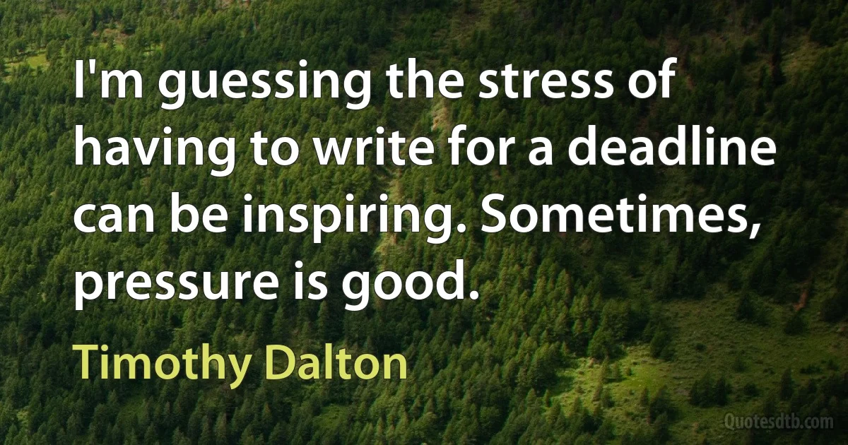 I'm guessing the stress of having to write for a deadline can be inspiring. Sometimes, pressure is good. (Timothy Dalton)