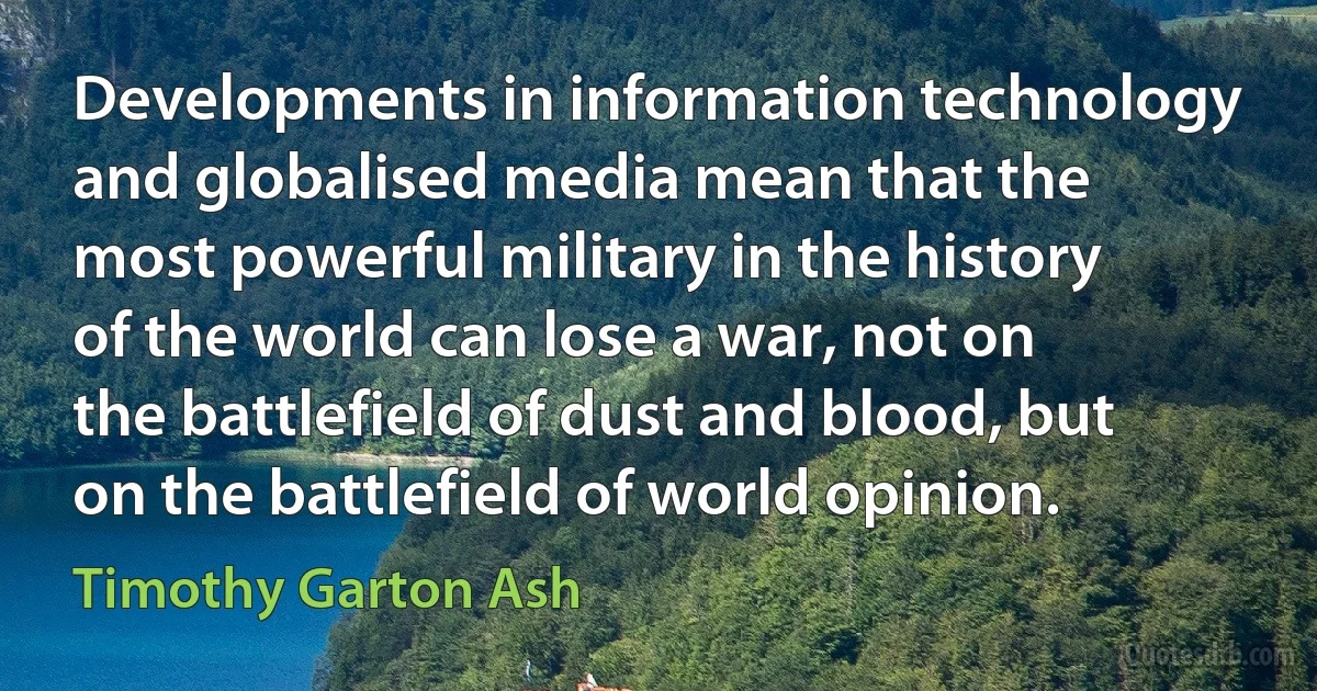 Developments in information technology and globalised media mean that the most powerful military in the history of the world can lose a war, not on the battlefield of dust and blood, but on the battlefield of world opinion. (Timothy Garton Ash)