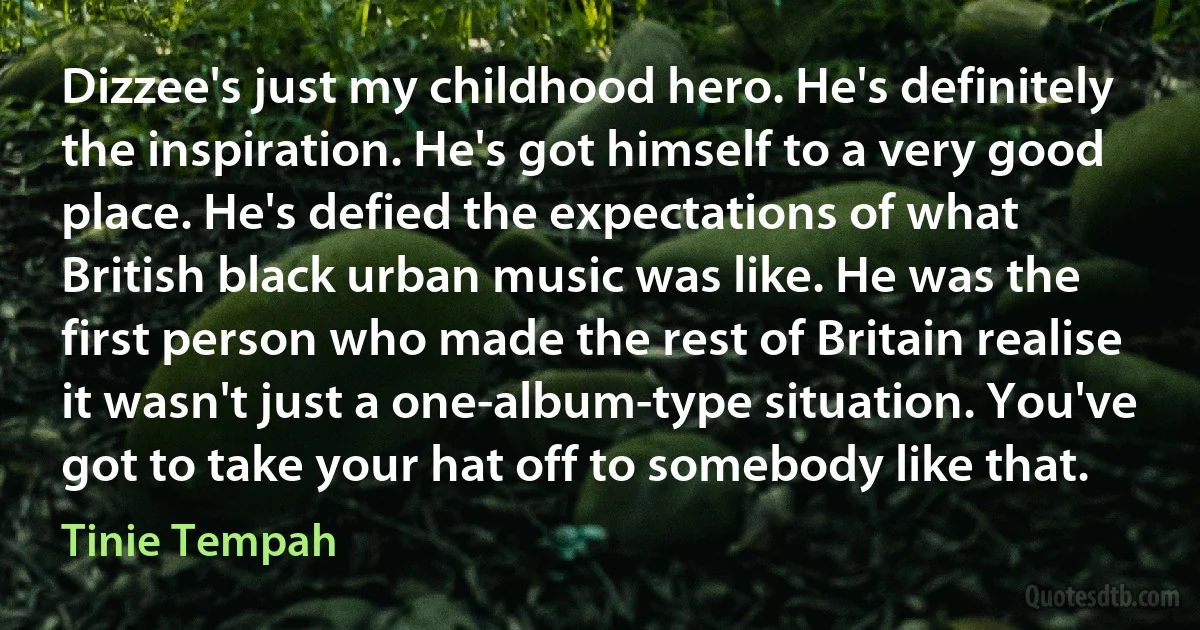 Dizzee's just my childhood hero. He's definitely the inspiration. He's got himself to a very good place. He's defied the expectations of what British black urban music was like. He was the first person who made the rest of Britain realise it wasn't just a one-album-type situation. You've got to take your hat off to somebody like that. (Tinie Tempah)