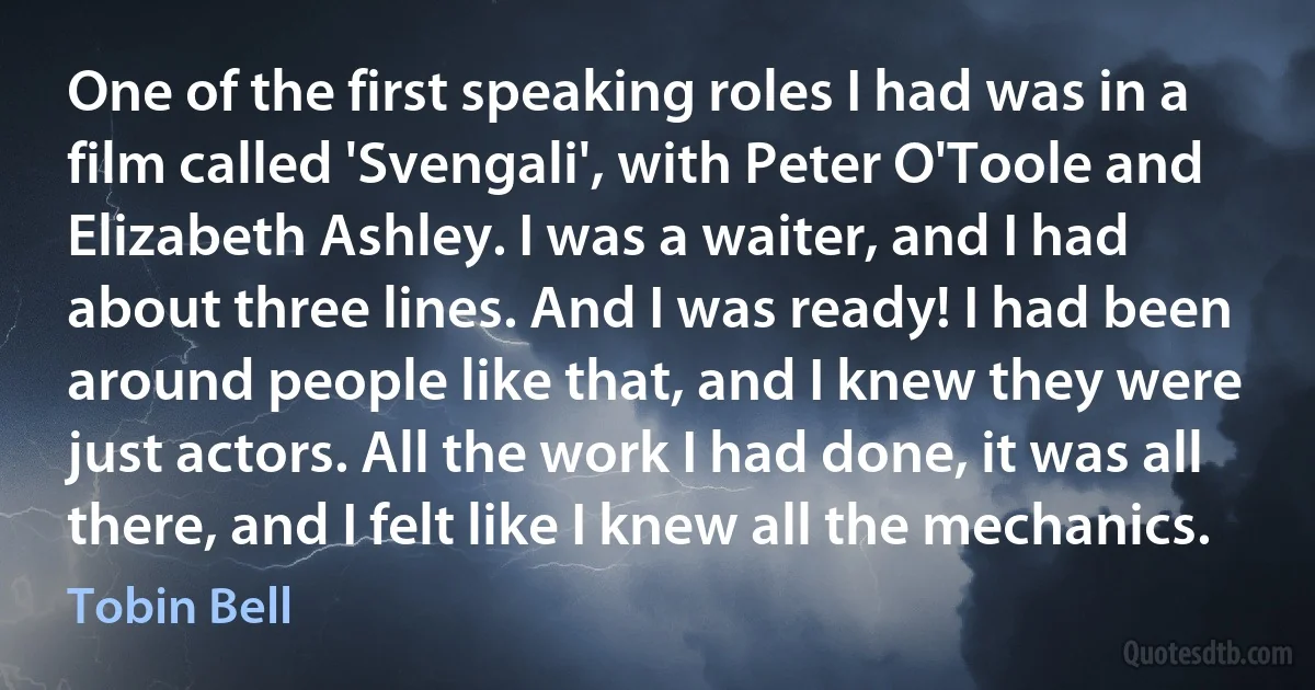 One of the first speaking roles I had was in a film called 'Svengali', with Peter O'Toole and Elizabeth Ashley. I was a waiter, and I had about three lines. And I was ready! I had been around people like that, and I knew they were just actors. All the work I had done, it was all there, and I felt like I knew all the mechanics. (Tobin Bell)