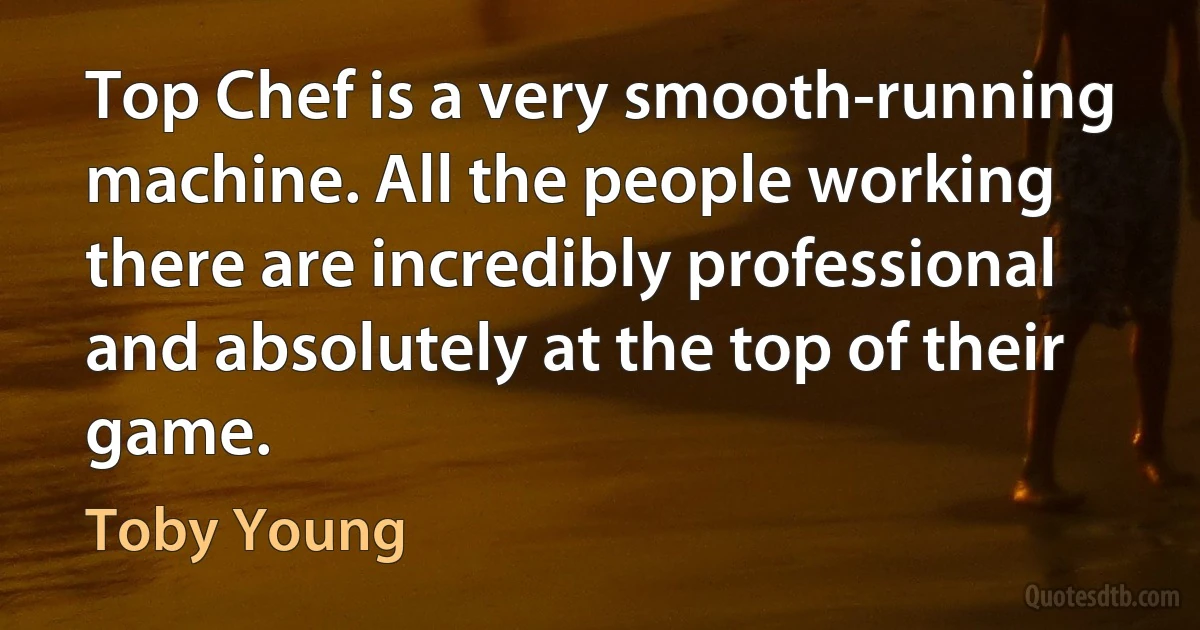 Top Chef is a very smooth-running machine. All the people working there are incredibly professional and absolutely at the top of their game. (Toby Young)