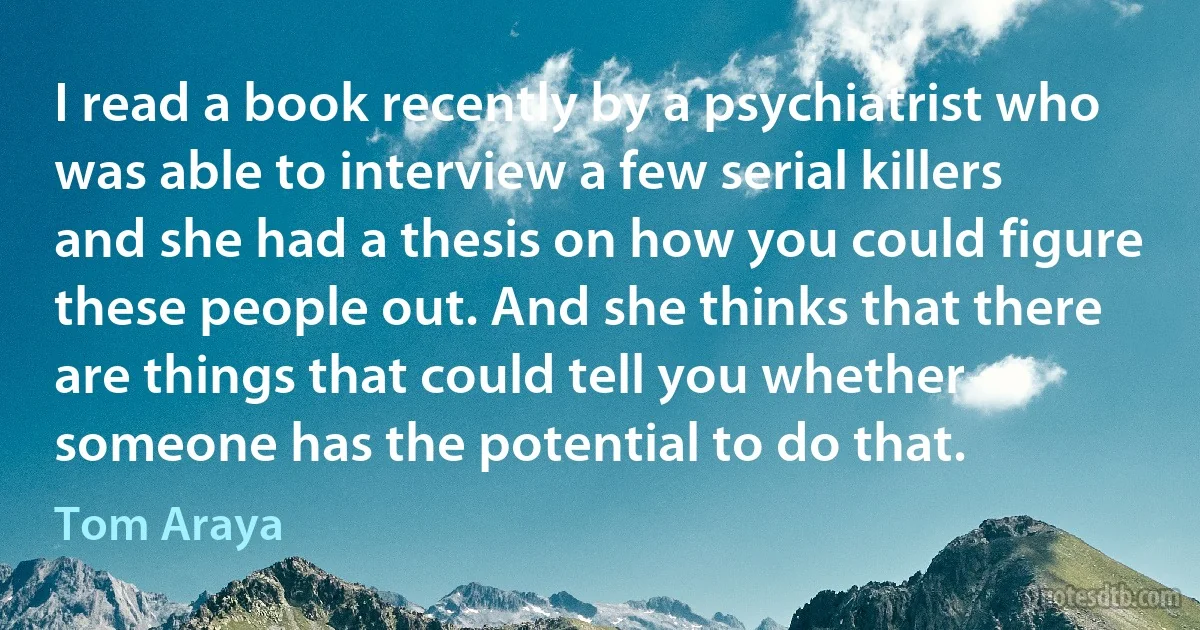 I read a book recently by a psychiatrist who was able to interview a few serial killers and she had a thesis on how you could figure these people out. And she thinks that there are things that could tell you whether someone has the potential to do that. (Tom Araya)