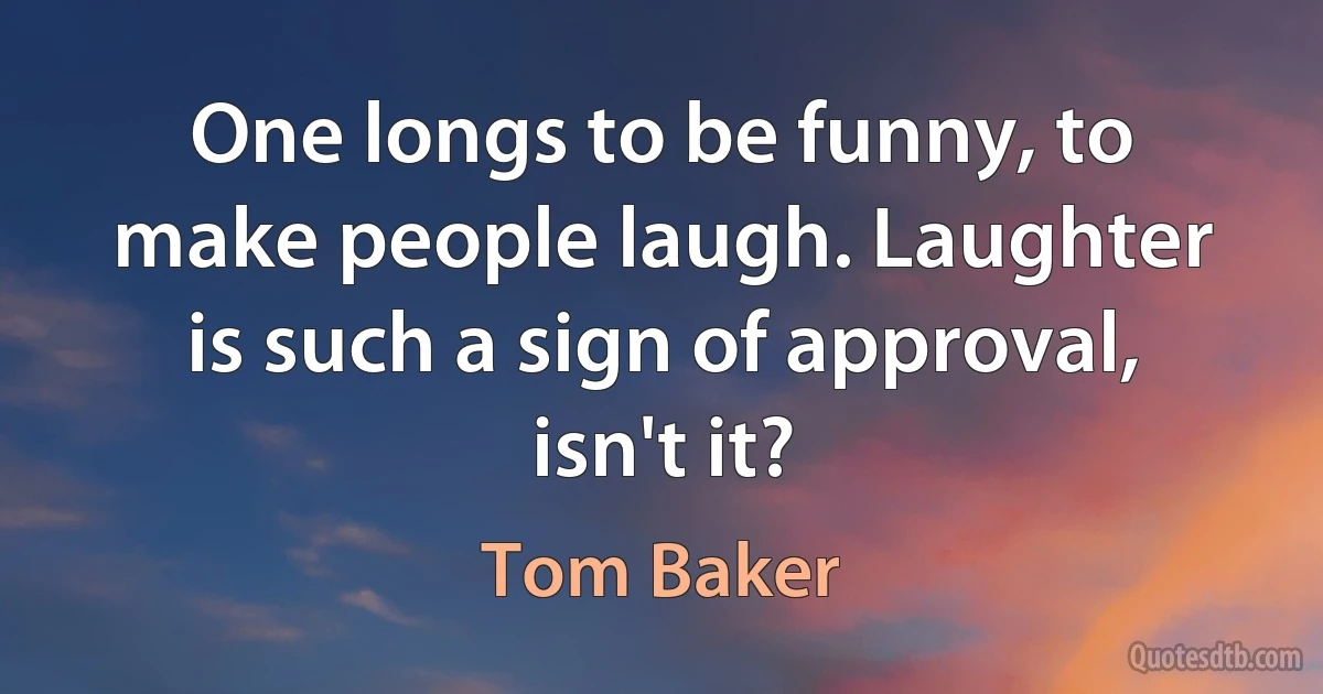 One longs to be funny, to make people laugh. Laughter is such a sign of approval, isn't it? (Tom Baker)