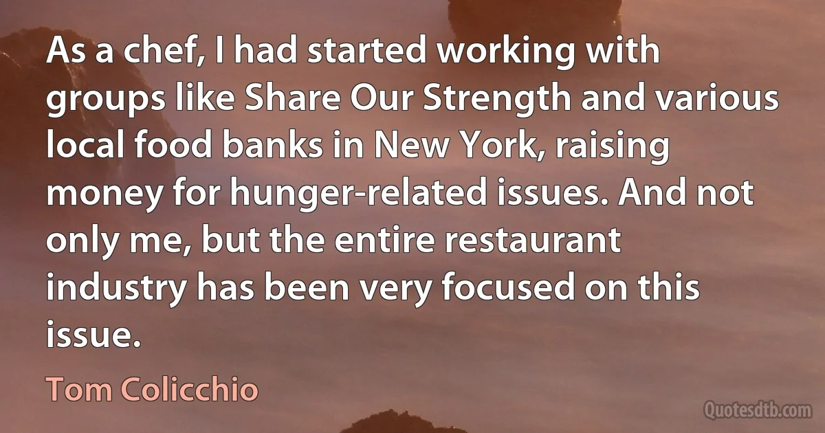 As a chef, I had started working with groups like Share Our Strength and various local food banks in New York, raising money for hunger-related issues. And not only me, but the entire restaurant industry has been very focused on this issue. (Tom Colicchio)