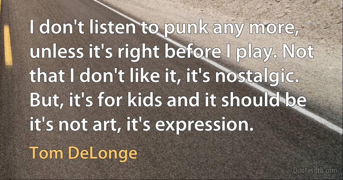 I don't listen to punk any more, unless it's right before I play. Not that I don't like it, it's nostalgic. But, it's for kids and it should be it's not art, it's expression. (Tom DeLonge)