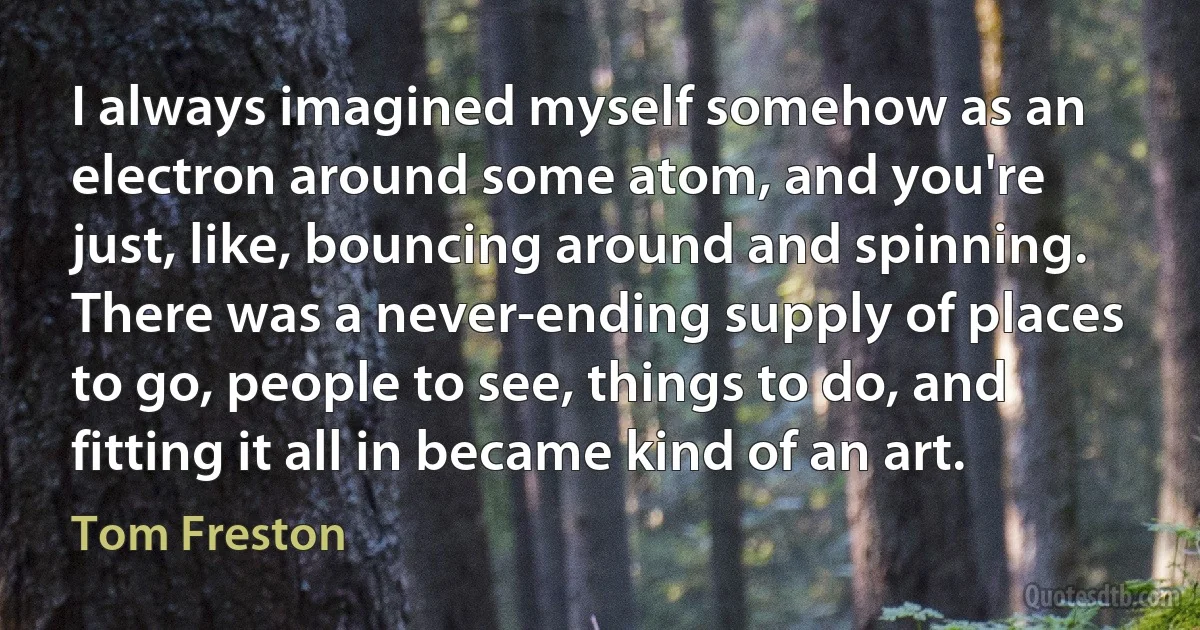 I always imagined myself somehow as an electron around some atom, and you're just, like, bouncing around and spinning. There was a never-ending supply of places to go, people to see, things to do, and fitting it all in became kind of an art. (Tom Freston)