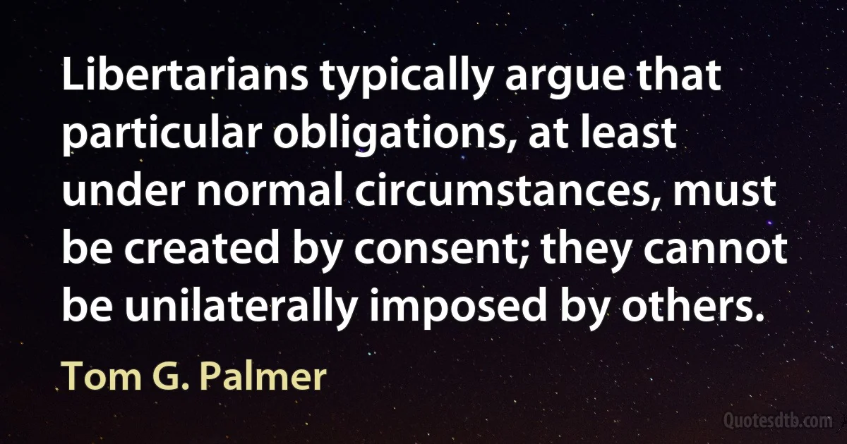 Libertarians typically argue that particular obligations, at least under normal circumstances, must be created by consent; they cannot be unilaterally imposed by others. (Tom G. Palmer)