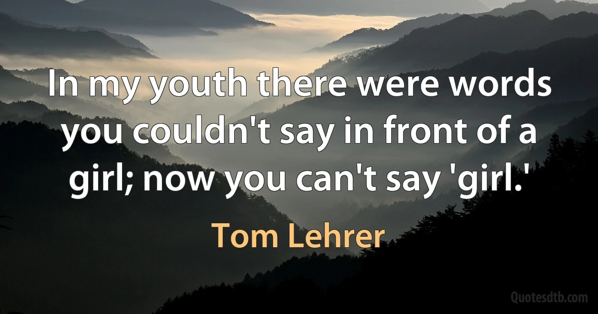 In my youth there were words you couldn't say in front of a girl; now you can't say 'girl.' (Tom Lehrer)