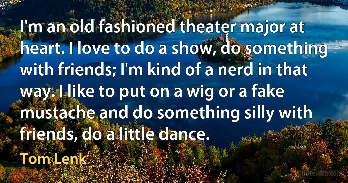 I'm an old fashioned theater major at heart. I love to do a show, do something with friends; I'm kind of a nerd in that way. I like to put on a wig or a fake mustache and do something silly with friends, do a little dance. (Tom Lenk)